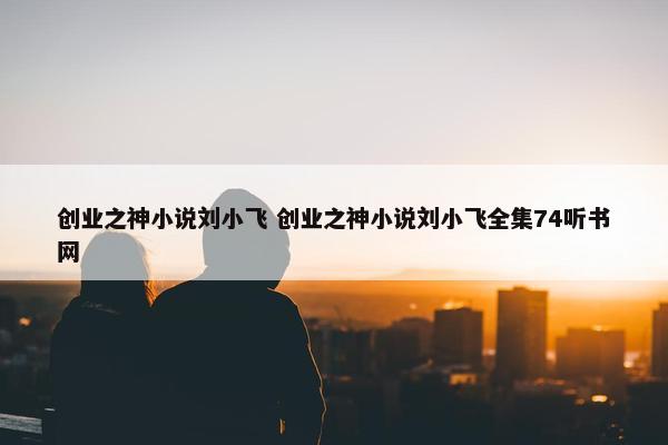 创业之神小说刘小飞 创业之神小说刘小飞全集74听书网